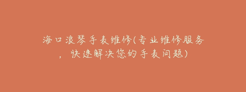海口浪琴手表维修(专业维修服务,快速解决您的手表问题)-名表号 海口浪琴手表维修(专业维修服务,快速解决您的手表问题)