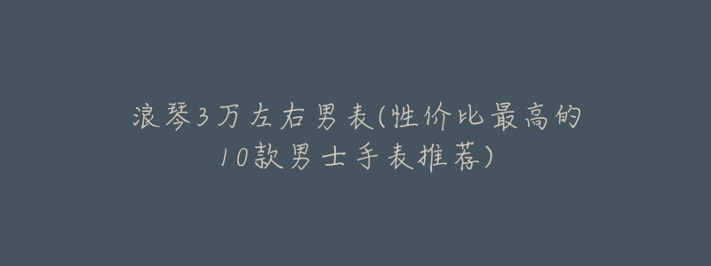 浪琴3万左右男表(性价比最高的10款男士手表推荐)