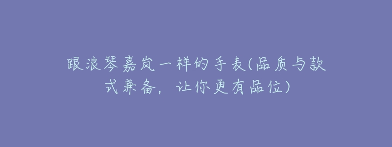 跟浪琴嘉岚一样的手表(品质与款式兼备,让你更有品位)-名表号 跟浪琴嘉岚一样的手表(品质与款式兼备,让你更有品位)