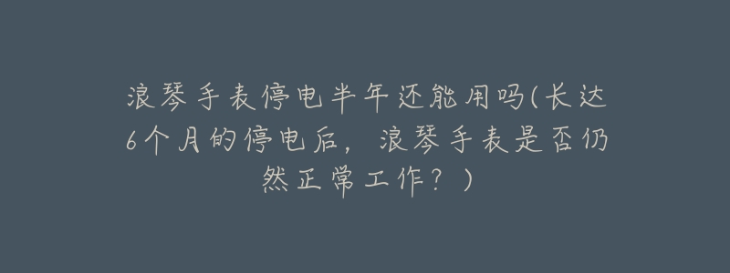 浪琴手表停电半年还能用吗(长达6个月的停电后,浪琴手表是否仍然正常工作?)-名表号 浪琴手表停电半年还能用吗(长达6个月的停电后,浪琴手表是否仍然正常工作?)