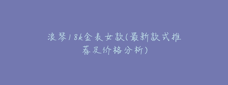 浪琴18k金表女款(最新款式推荐及价格分析)-名表号 浪琴18k金表女款(最新款式推荐及价格分析)
