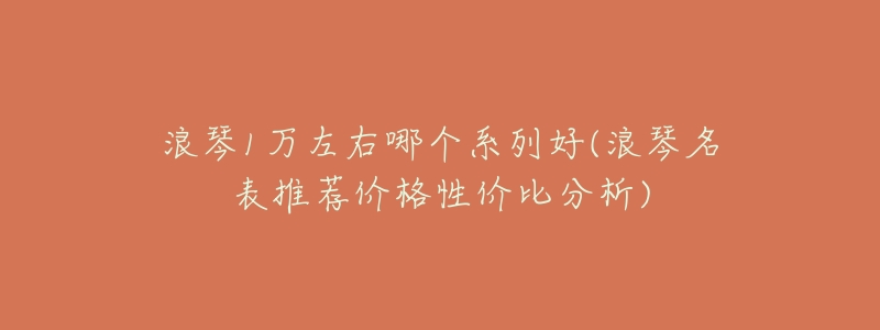 浪琴1万左右哪个系列好(浪琴名表推荐价格性价比分析)-名表号 浪琴1万左右哪个系列好(浪琴名表推荐价格性价比分析)