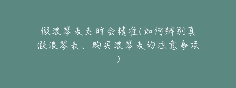 假浪琴表走时会精准(如何辨别真假浪琴表、购买浪琴表的注意事项)-名表号 假浪琴表走时会精准(如何辨别真假浪琴表、购买浪琴表的注意事项)
