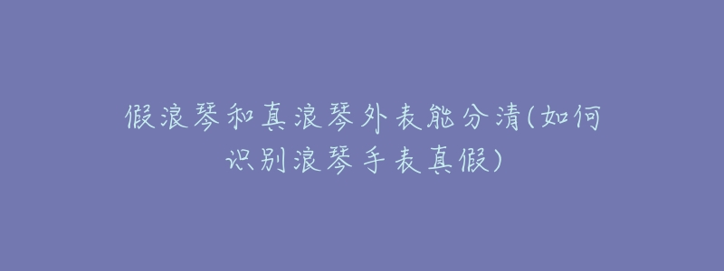 假浪琴和真浪琴外表能分清(如何识别浪琴手表真假)-名表号 假浪琴和真浪琴外表能分清(如何识别浪琴手表真假)