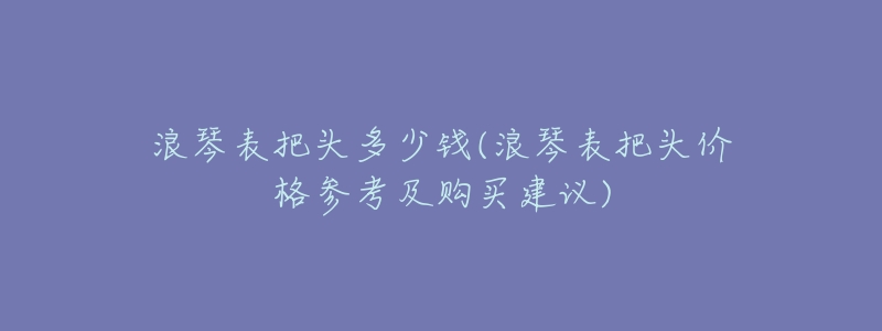 浪琴表把头多少钱(浪琴表把头价格参考及购买建议)-名表号 浪琴表把头多少钱(浪琴表把头价格参考及购买建议)