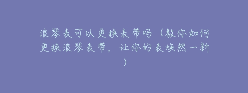 浪琴表可以更换表带吗(教你如何更换浪琴表带,让你的表焕然一新)-名表号 浪琴表可以更换表带吗(教你如何更换浪琴表带,让你的表焕然一新)