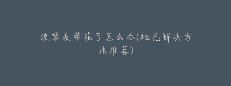 浪琴表带花了怎么办(抛光解决方法推荐)-名表号 浪琴表带花了怎么办(抛光解决方法推荐)