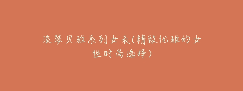 浪琴贝雅系列女表(精致优雅的女性时尚选择)-名表号 浪琴贝雅系列女表(精致优雅的女性时尚选择)