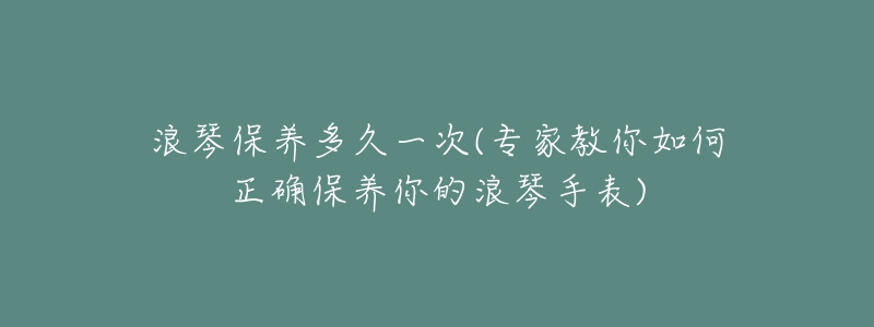 浪琴保养多久一次(专家教你如何正确保养你的浪琴手表)-名表号 浪琴保养多久一次(专家教你如何正确保养你的浪琴手表)