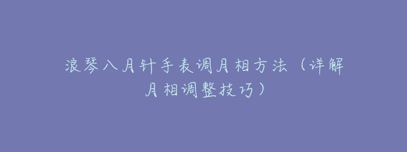 浪琴八月针手表调月相方法(详解月相调整技巧)-名表号 浪琴八月针手表调月相方法(详解月相调整技巧)