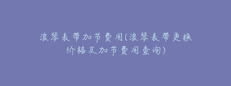 浪琴表带加节费用(浪琴表带更换价格及加节费用查询)-名表号 浪琴表带加节费用(浪琴表带更换价格及加节费用查询)
