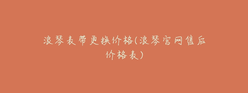 浪琴表带更换价格(浪琴官网售后价格表)-名表号 浪琴表带更换价格(浪琴官网售后价格表)