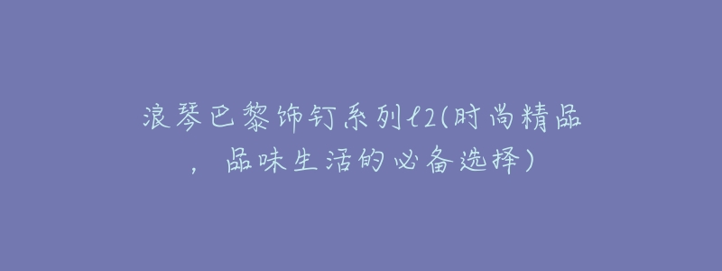 浪琴巴黎饰钉系列l2(时尚精品,品味生活的必备选择)-名表号 浪琴巴黎饰钉系列l2(时尚精品,品味生活的必备选择)