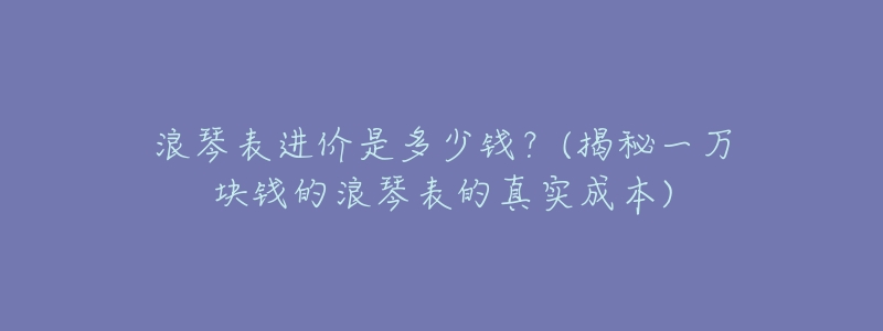 浪琴表进价是多少钱?(揭秘一万块钱的浪琴表的真实成本)-名表号 浪琴表进价是多少钱?(揭秘一万块钱的浪琴表的真实成本)