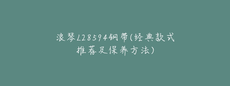 浪琴L28594钢带(经典款式推荐及保养方法)
