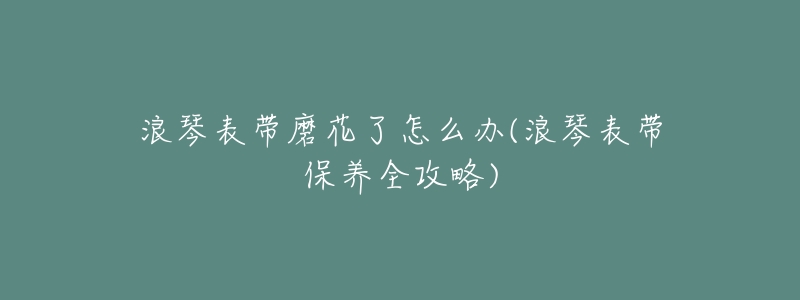 浪琴表带磨花了怎么办(浪琴表带保养全攻略)-名表号 浪琴表带磨花了怎么办(浪琴表带保养全攻略)