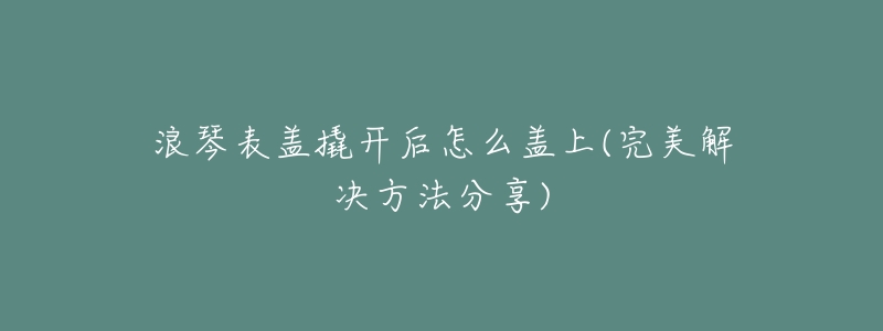 浪琴表盖撬开后怎么盖上(完美解决方法分享)-名表号 浪琴表盖撬开后怎么盖上(完美解决方法分享)