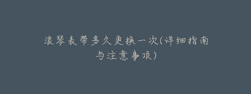 浪琴表带多久更换一次(详细指南与注意事项)-名表号 浪琴表带多久更换一次(详细指南与注意事项)