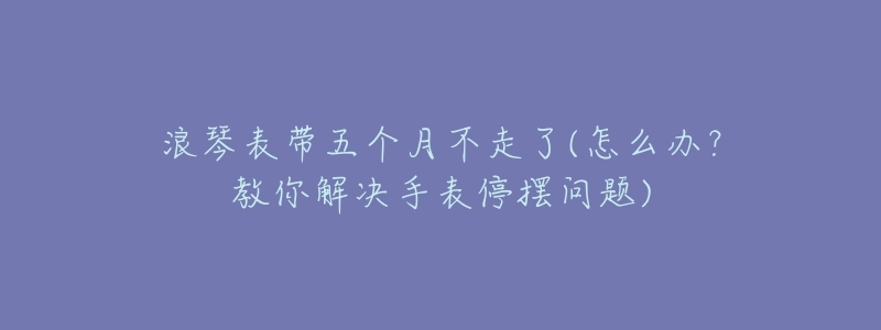 浪琴表带五个月不走了(怎么办?教你解决手表停摆问题)-名表号 浪琴表带五个月不走了(怎么办?教你解决手表停摆问题)