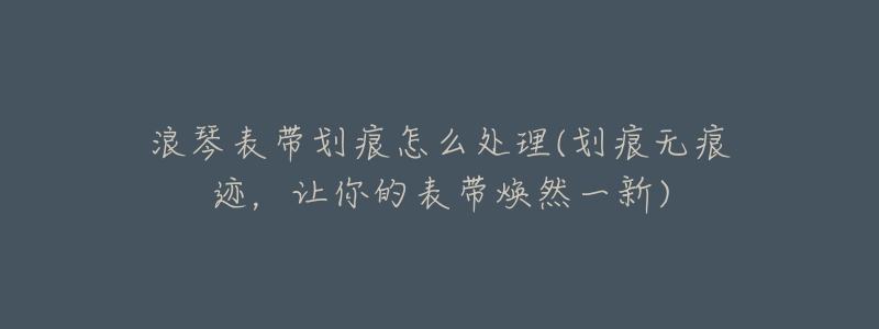 浪琴表带划痕怎么处理(划痕无痕迹,让你的表带焕然一新)-名表号 浪琴表带划痕怎么处理(划痕无痕迹,让你的表带焕然一新)