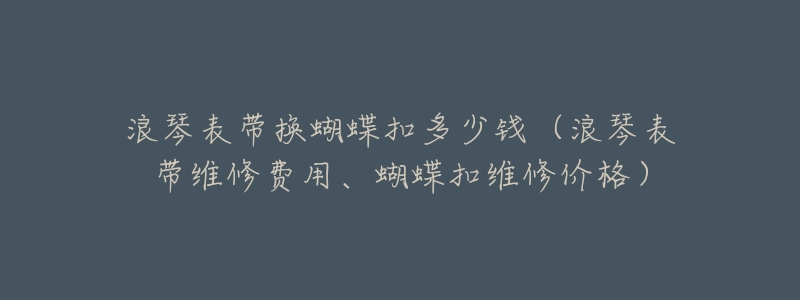 浪琴表带换蝴蝶扣多少钱(浪琴表带维修费用、蝴蝶扣维修价格)-名表号 浪琴表带换蝴蝶扣多少钱(浪琴表带维修费用、蝴蝶扣维修价格)