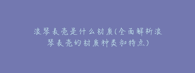 浪琴表壳是什么材质(全面解析浪琴表壳的材质种类和特点)-名表号 浪琴表壳是什么材质(全面解析浪琴表壳的材质种类和特点)