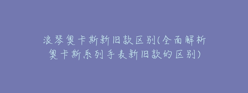 浪琴奥卡斯新旧款区别(全面解析奥卡斯系列手表新旧款的区别)-名表号 浪琴奥卡斯新旧款区别(全面解析奥卡斯系列手表新旧款的区别)