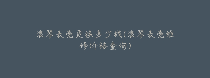 浪琴表壳更换多少钱(浪琴表壳维修价格查询)-名表号 浪琴表壳更换多少钱(浪琴表壳维修价格查询)