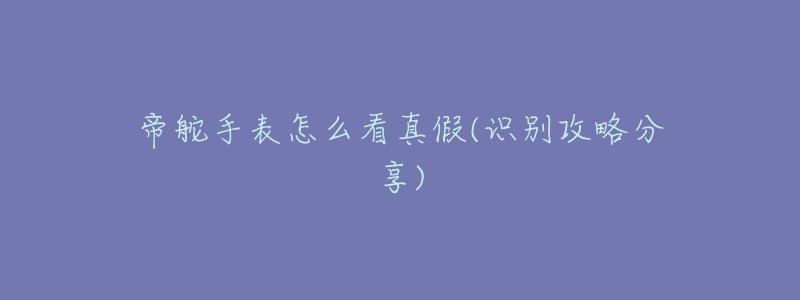 帝舵手表怎么看真假(识别攻略分享)-名表号 帝舵手表怎么看真假(识别攻略分享)