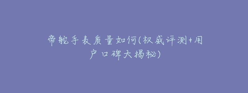 帝舵手表质量如何(权威评测+用户口碑大揭秘)-名表号 帝舵手表质量如何(权威评测+用户口碑大揭秘)