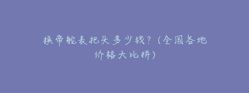 换帝舵表把头多少钱?(全国各地价格大比拼)-名表号 换帝舵表把头多少钱?(全国各地价格大比拼)