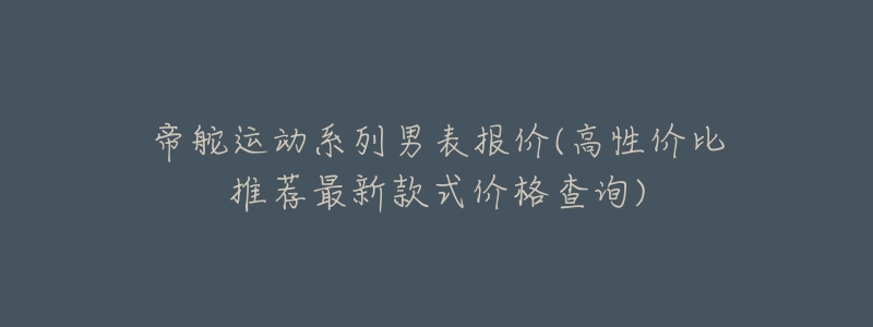 帝舵运动系列男表报价(高性价比推荐最新款式价格查询)