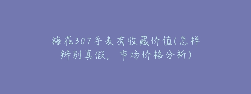梅花307手表有收藏价值(怎样辨别真假,市场价格分析)-名表号 梅花307手表有收藏价值(怎样辨别真假,市场价格分析)