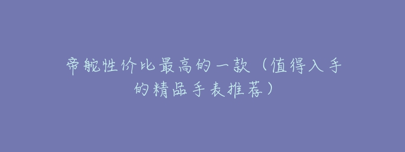 帝舵性价比最高的一款(值得入手的精品手表推荐)-名表号 帝舵性价比最高的一款(值得入手的精品手表推荐)