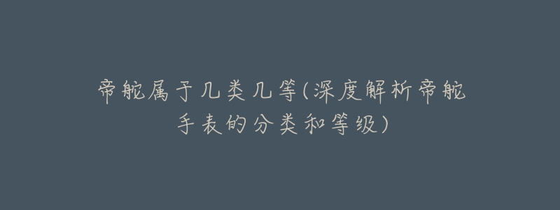帝舵属于几类几等(深度解析帝舵手表的分类和等级)-名表号 帝舵属于几类几等(深度解析帝舵手表的分类和等级)