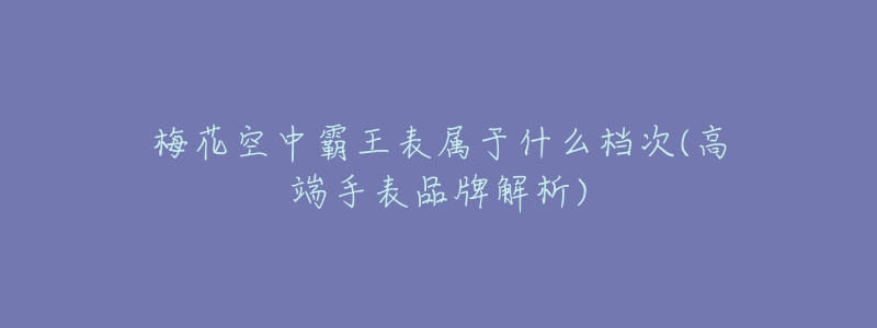 梅花空中霸王表属于什么档次(高端手表品牌解析)-名表号 梅花空中霸王表属于什么档次(高端手表品牌解析)