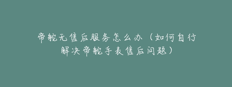帝舵无售后服务怎么办(如何自行解决帝舵手表售后问题)-名表号 帝舵无售后服务怎么办(如何自行解决帝舵手表售后问题)