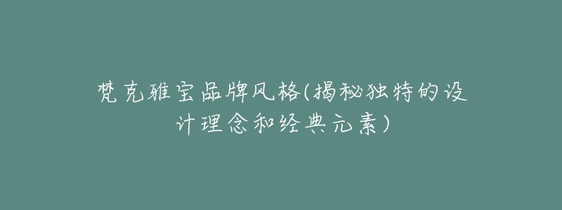 梵克雅宝品牌风格(揭秘独特的设计理念和经典元素)-名表号 梵克雅宝品牌风格(揭秘独特的设计理念和经典元素)