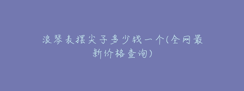 浪琴表摆尖子多少钱一个(全网最新价格查询)-名表号 浪琴表摆尖子多少钱一个(全网最新价格查询)