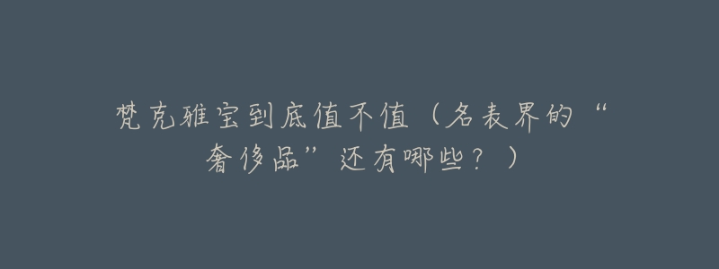 梵克雅宝到底值不值(名表界的“奢侈品”还有哪些?)-名表号 梵克雅宝到底值不值(名表界的“奢侈品”还有哪些?)
