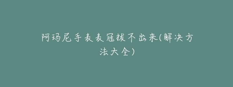 阿玛尼手表表冠拔不出来(解决方法大全)-名表号 阿玛尼手表表冠拔不出来(解决方法大全)