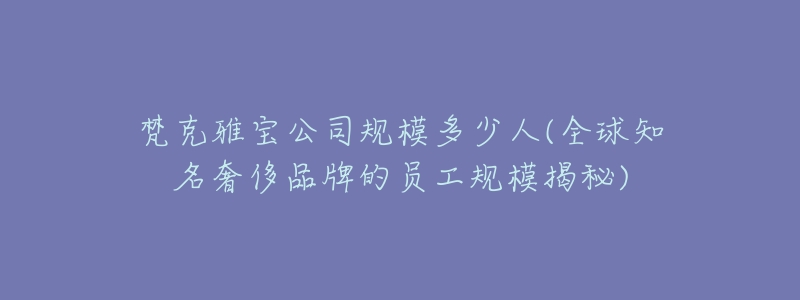 梵克雅宝公司规模多少人(全球知名奢侈品牌的员工规模揭秘)-名表号 梵克雅宝公司规模多少人(全球知名奢侈品牌的员工规模揭秘)