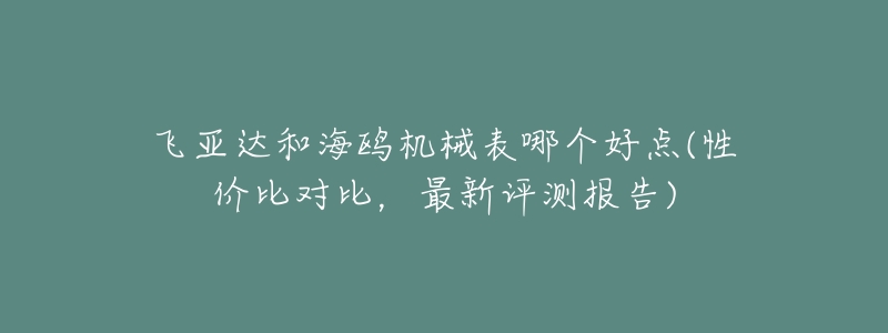 飞亚达和海鸥机械表哪个好点(性价比对比,最新评测报告)-名表号 飞亚达和海鸥机械表哪个好点(性价比对比,最新评测报告)