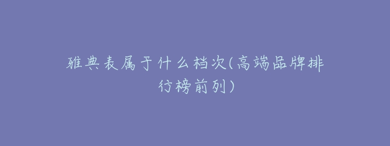 雅典表属于什么档次(高端品牌排行榜前列)-名表号 雅典表属于什么档次(高端品牌排行榜前列)
