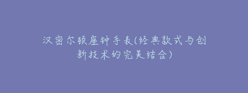 汉密尔顿座钟手表(经典款式与创新技术的完美结合)-名表号 汉密尔顿座钟手表(经典款式与创新技术的完美结合)