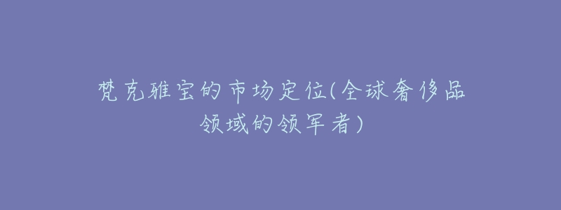 梵克雅宝的市场定位(全球奢侈品领域的领军者)-名表号 梵克雅宝的市场定位(全球奢侈品领域的领军者)