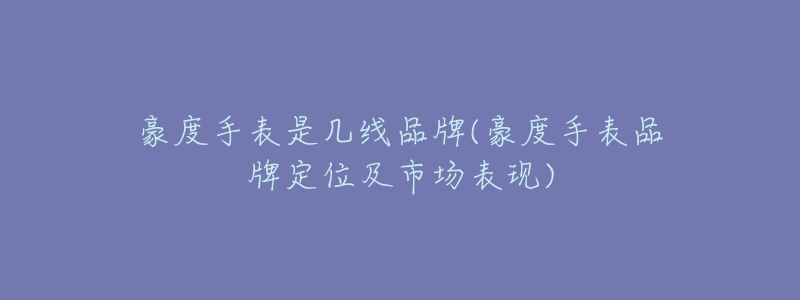 豪度手表是几线品牌(豪度手表品牌定位及市场表现)-名表号 豪度手表是几线品牌(豪度手表品牌定位及市场表现)