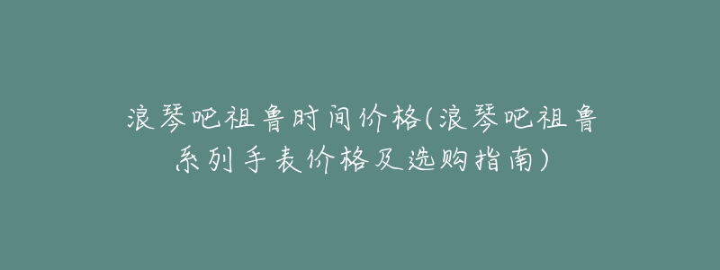 浪琴吧祖鲁时间价格(浪琴吧祖鲁系列手表价格及选购指南)-名表号 浪琴吧祖鲁时间价格(浪琴吧祖鲁系列手表价格及选购指南)