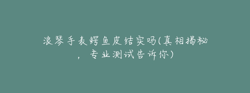 浪琴手表鳄鱼皮结实吗(真相揭秘,专业测试告诉你)-名表号 浪琴手表鳄鱼皮结实吗(真相揭秘,专业测试告诉你)