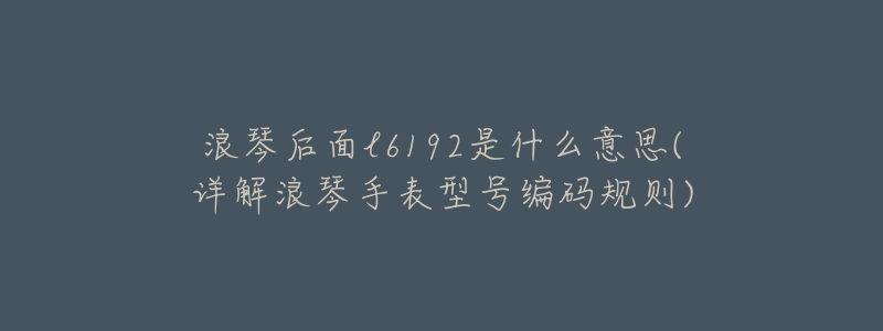 浪琴后面l6192是什么意思(详解浪琴手表型号编码规则)-名表号 浪琴后面l6192是什么意思(详解浪琴手表型号编码规则)